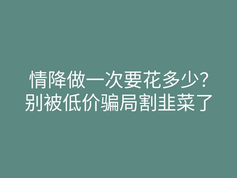 情降做一次要花多少?别被低价骗局割韭菜了