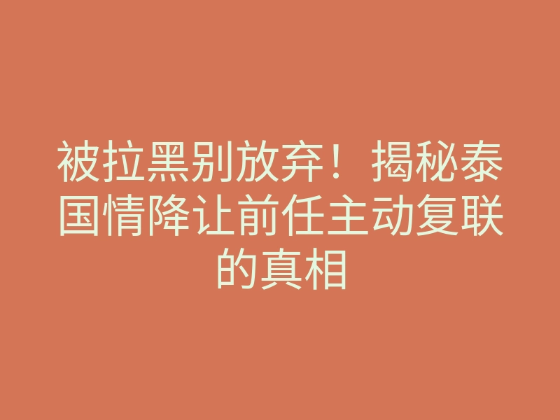 被拉黑别放弃!揭秘泰国情降让前任主动复联的真相
