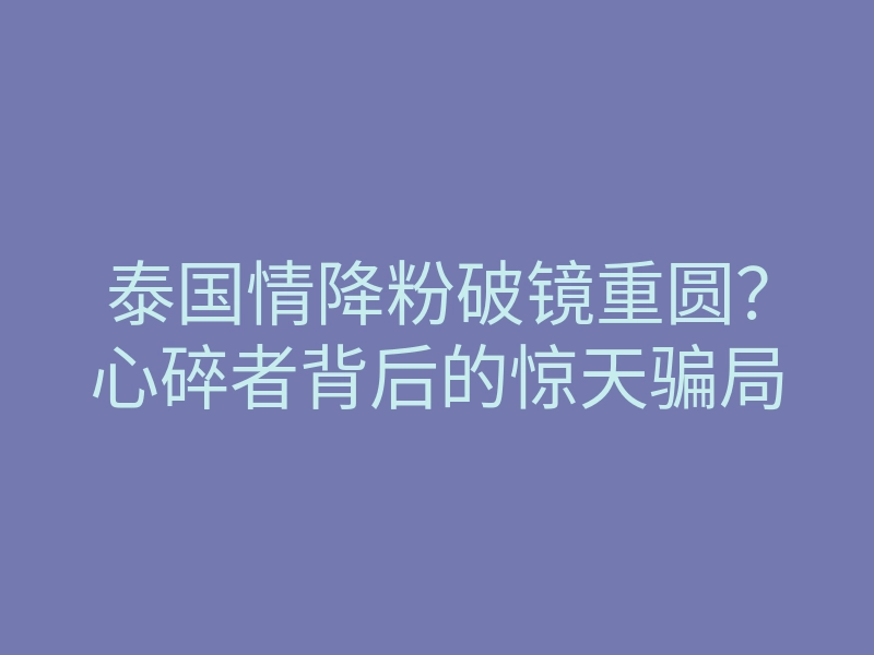 泰国情降粉破镜重圆?心碎者背后的惊天骗局
