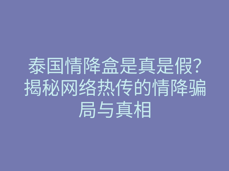 泰国情降盒是真是假?揭秘网络热传的情降骗局与真相