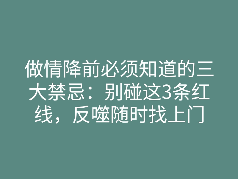 做情降前必须知道的三大禁忌:别碰这3条红线,反噬随时找上门