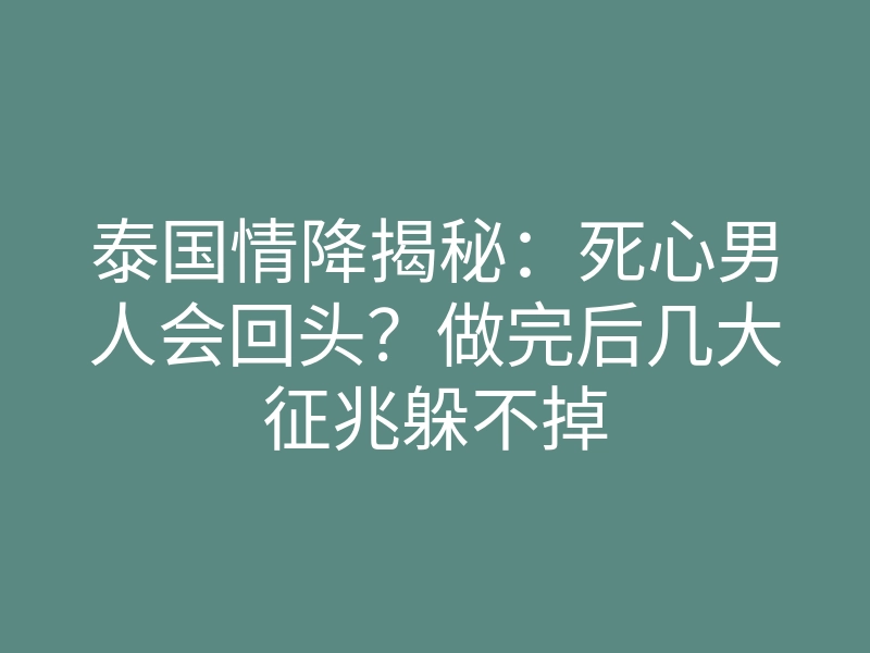 泰国情降揭秘:死心男人会回头?做完后几大征兆躲不掉
