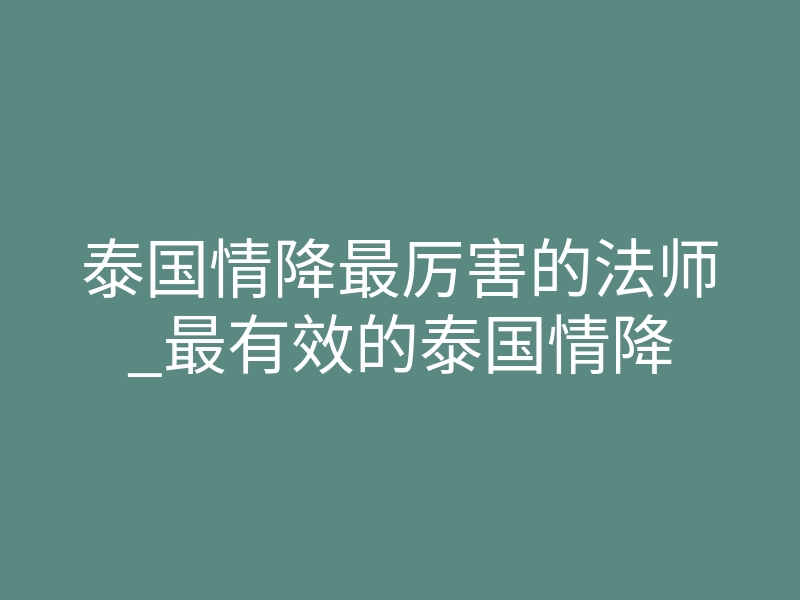 泰国情降最厉害的法师_最有效的泰国情降