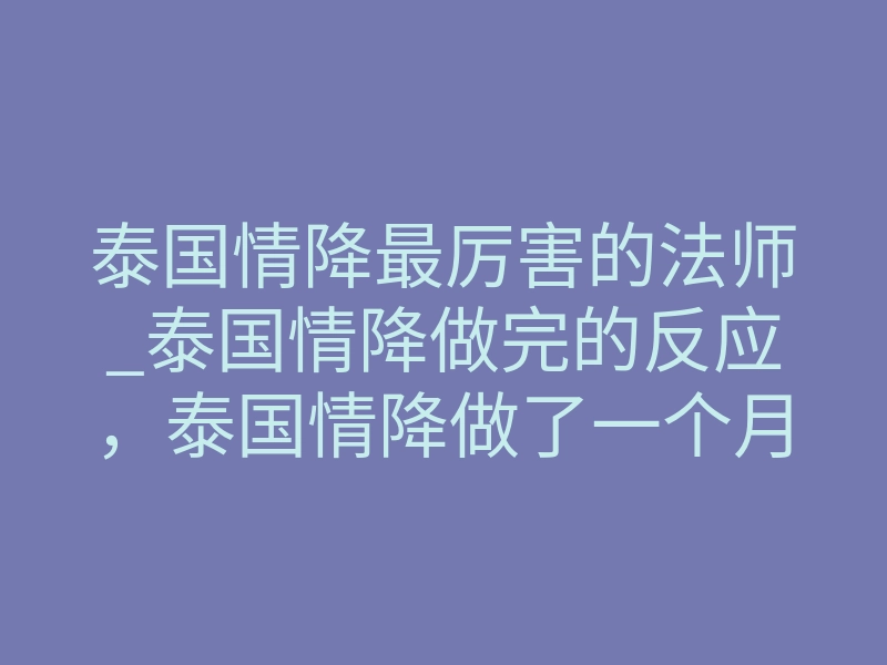 泰国情降最厉害的法师_泰国情降做完的反应,泰国情降做了一个月好没反应