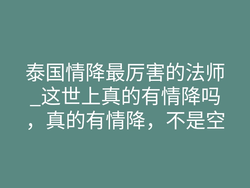 泰国情降最厉害的法师_这世上真的有情降吗,真的有情降,不是空话吗?