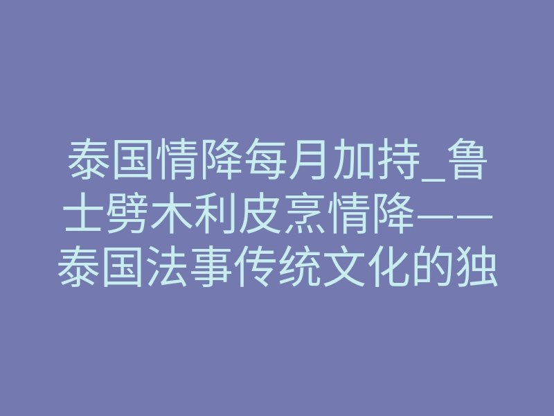 泰国情降每月加持_鲁士劈木利皮烹情降——泰国法事传统文化的独特仪式