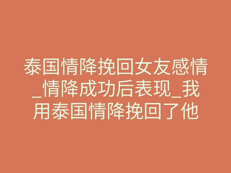 泰国情降挽回女友感情_情降成功后表现_我用泰国情降挽回了他
