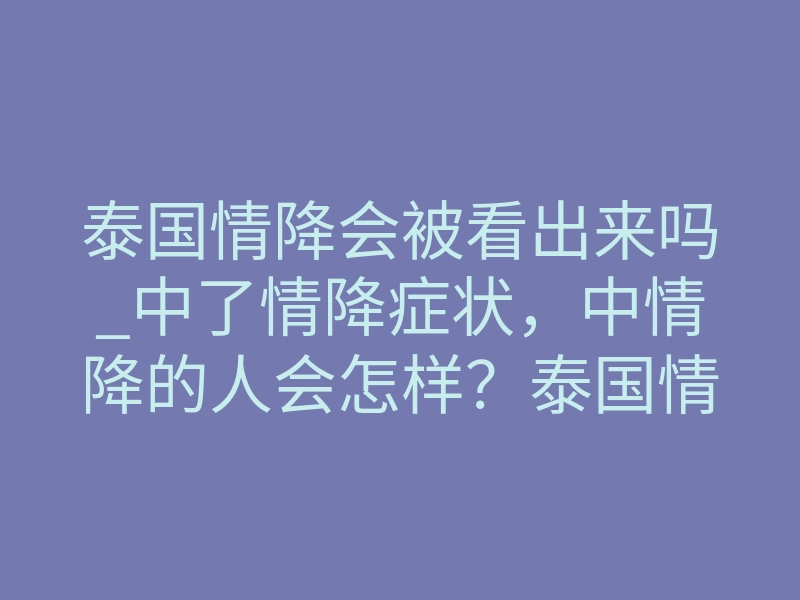 泰国情降会被看出来吗_中了情降症状,中情降的人会怎样?泰国情降见效反应!(精)