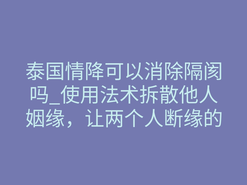 泰国情降可以消除隔阂吗_使用法术拆散他人姻缘，让两个人断缘的法术，泰国断桃花拆婚降（详解）