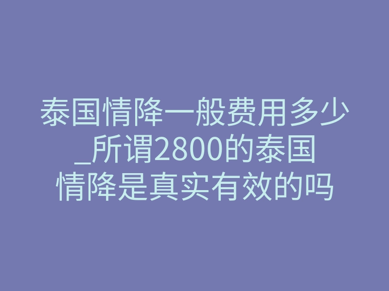 泰国情降一般费用多少_所谓2800的泰国情降是真实有效的吗