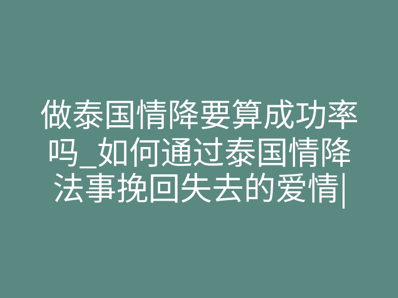 做泰国情降要算成功率吗_如何通过泰国情降法事挽回失去的爱情|泰国佛牌能帮你重新爱上对方吗?