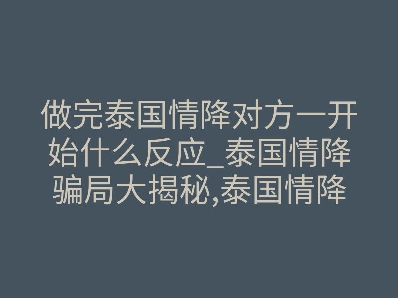 做完泰国情降对方一开始什么反应_泰国情降骗局大揭秘,泰国情降是什么意思?