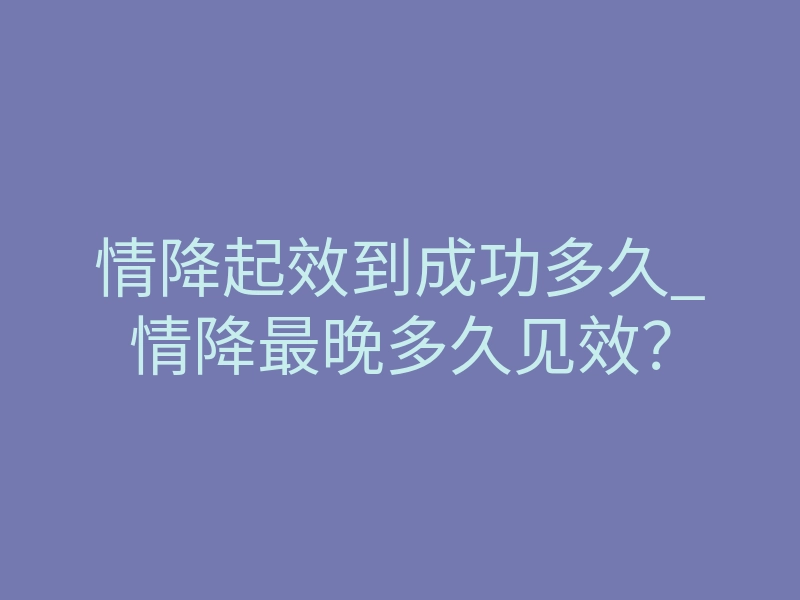 情降起效到成功多久_情降最晚多久见效?
