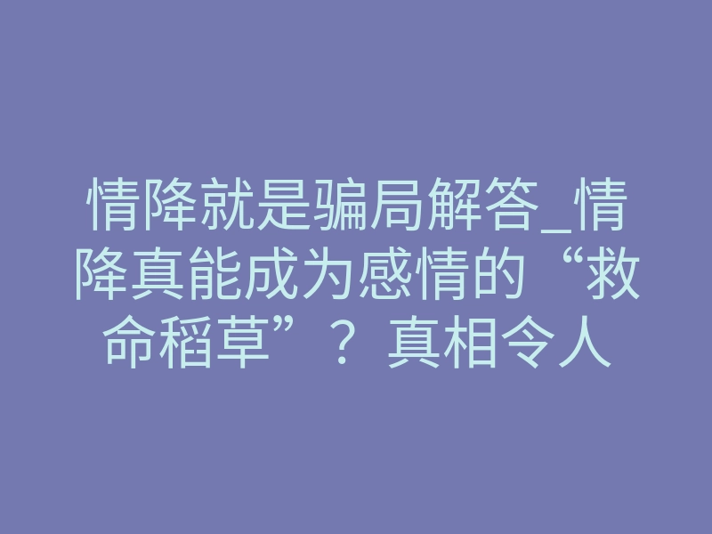 情降就是骗局解答_情降真能成为感情的“救命稻草”?真相令人