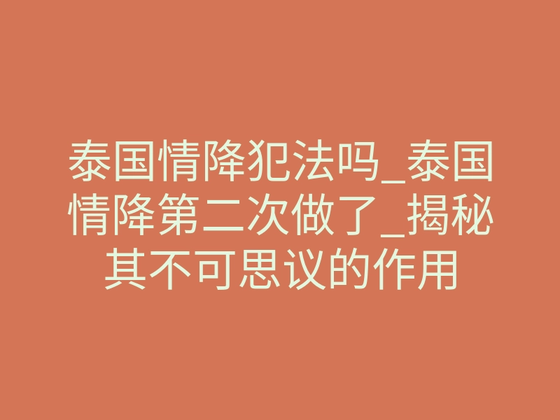 泰国情降犯法吗_泰国情降第二次做了_揭秘其不可思议的作用
