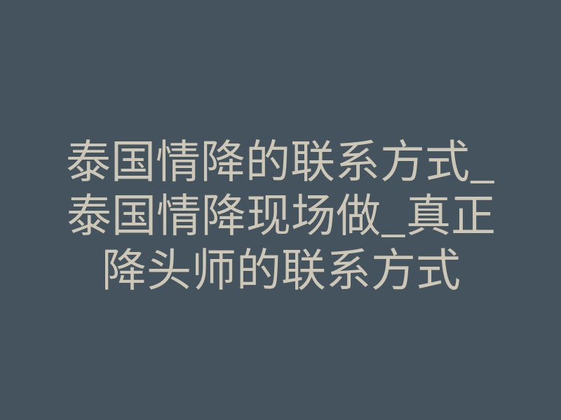 泰国情降的联系方式_泰国情降现场做_真正降头师的联系方式