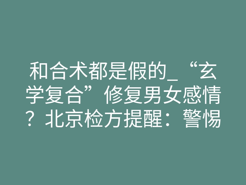 和合术都是假的_“玄学复合”修复男女感情?北京检方提醒:警惕这类诈骗