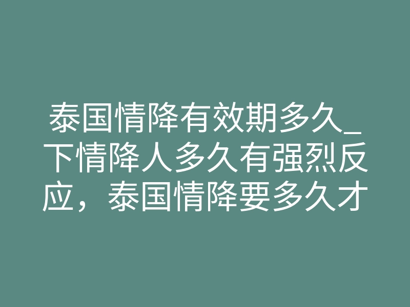 泰国情降有效期多久_下情降人多久有强烈反应，泰国情降要多久才能看到明显效果？详解情降后人们反应的时长