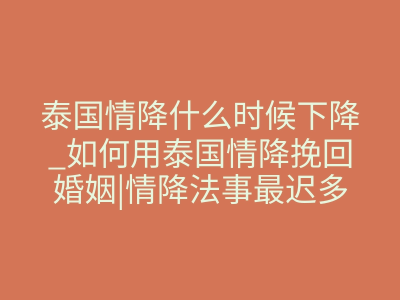 泰国情降什么时候下降_如何用泰国情降挽回婚姻|情降法事最迟多久见效