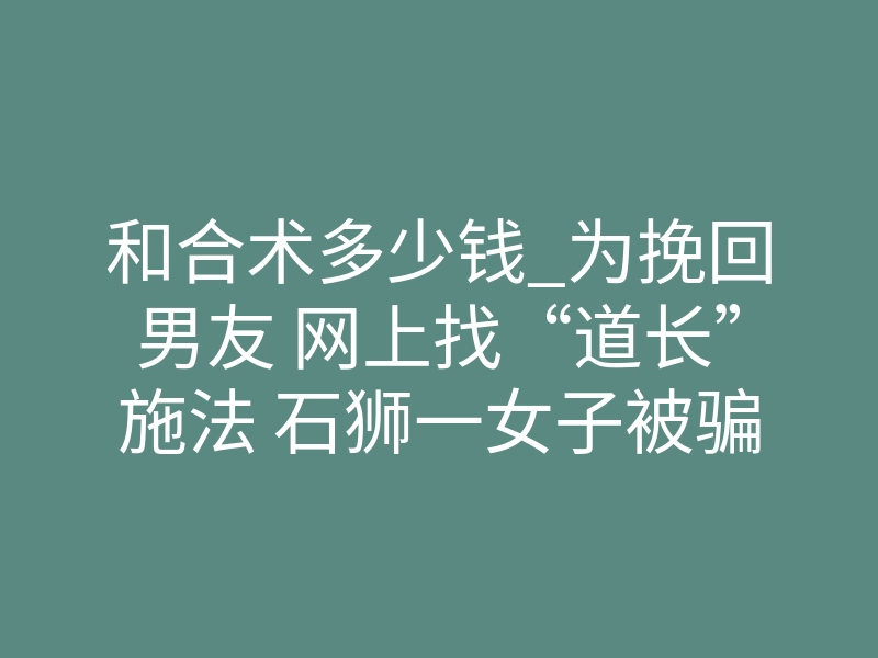 和合术多少钱_为挽回男友 网上找“道长”施法 石狮一女子被骗1200元