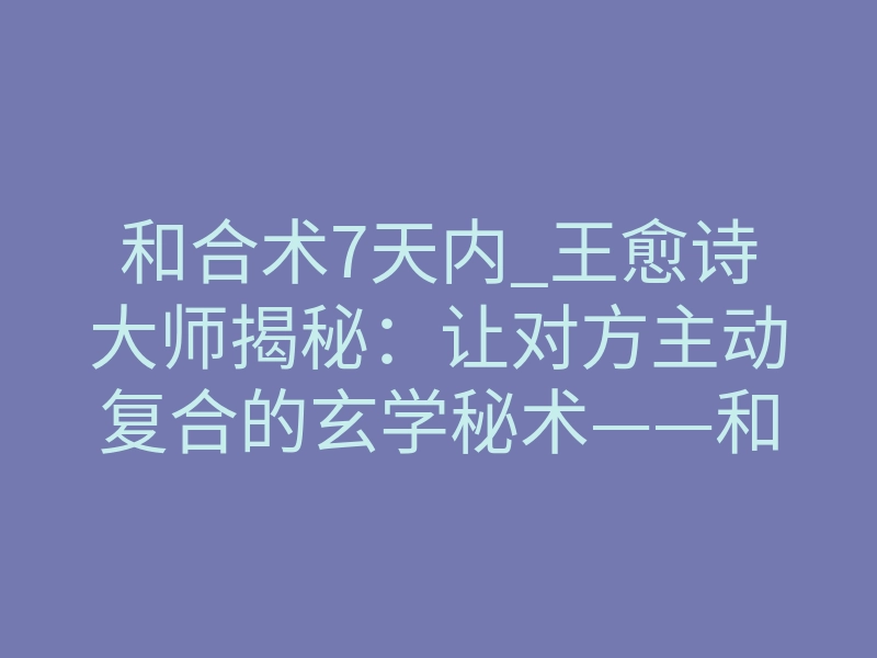 和合术7天内_王愈诗大师揭秘:让对方主动复合的玄学秘术——和合术