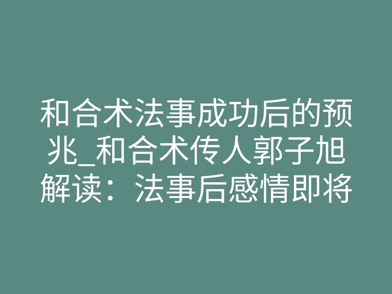 和合术法事成功后的预兆_和合术传人郭子旭解读：法事后感情即将复合的预兆
