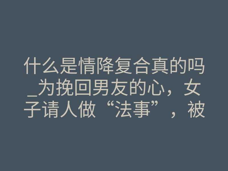 什么是情降复合真的吗_为挽回男友的心,女子请人做“法事”,被骗11万!