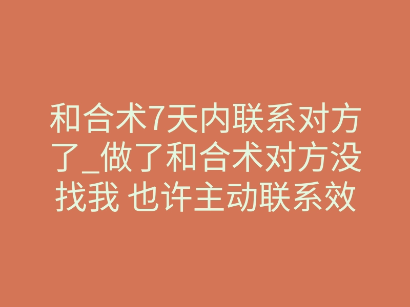 和合术7天内联系对方了_做了和合术对方没找我 也许主动联系效果反而出其不意