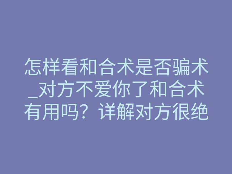 怎样看和合术是否骗术_对方不爱你了和合术有用吗?详解对方很绝情我请和合符有用吗