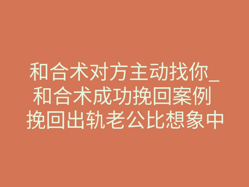 和合术对方主动找你_和合术成功挽回案例 挽回出轨老公比想象中简单_1