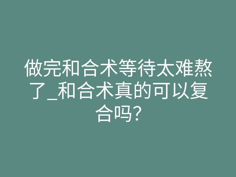 做完和合术等待太难熬了_和合术真的可以复合吗？