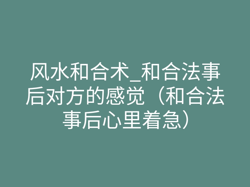 风水和合术_和合法事后对方的感觉(和合法事后心里着急)