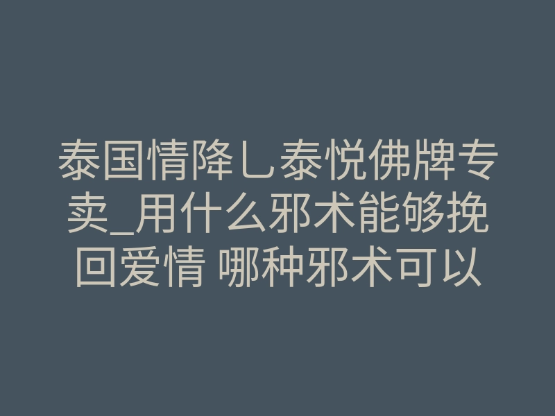 泰国情降乚泰悦佛牌专卖_用什么邪术能够挽回爱情 哪种邪术可以让人发财