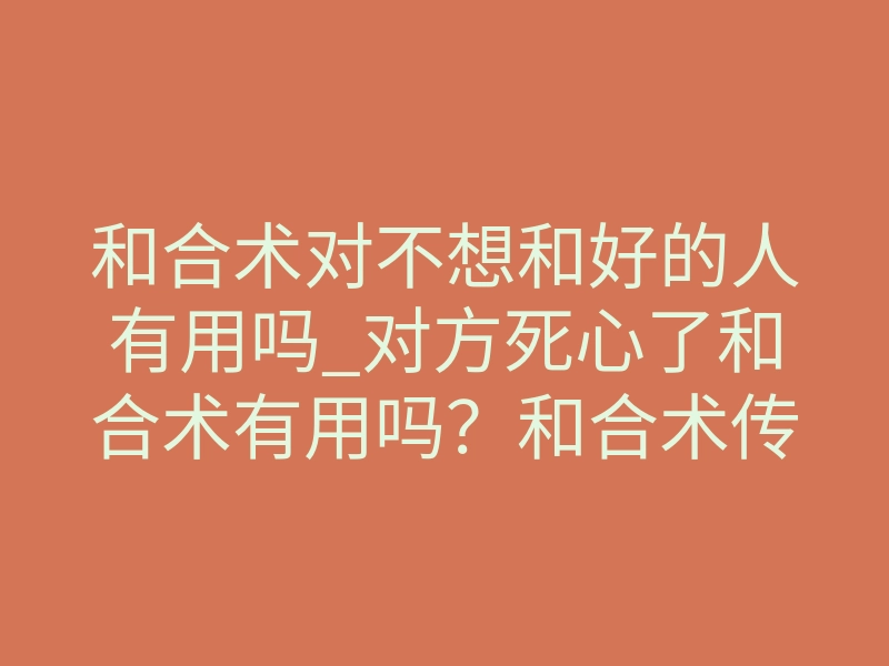 和合术对不想和好的人有用吗_对方死心了和合术有用吗?和合术传承人郭子旭续缘分的秘术