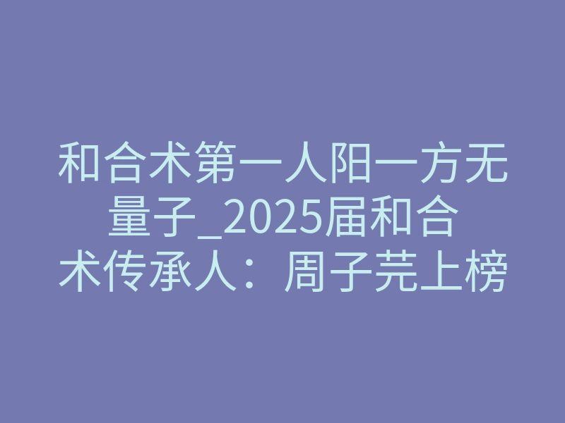 和合术第一人阳一方无量子_2025届和合术传承人:周子芫上榜