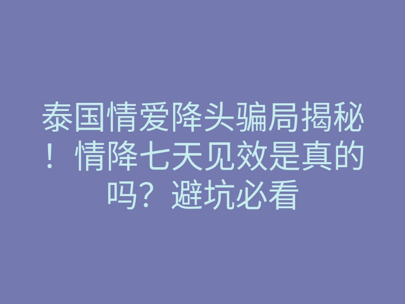 泰国情爱降头骗局揭秘！情降七天见效是真的吗？避坑必看