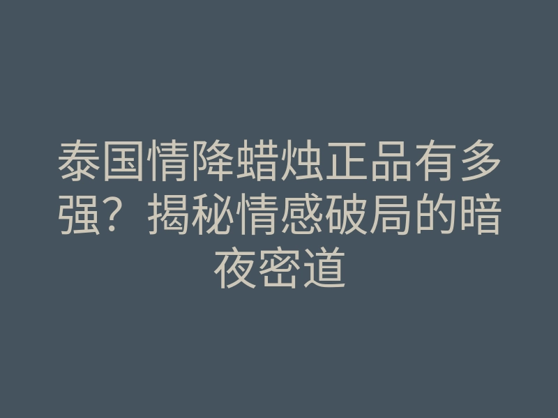 泰国情降蜡烛正品有多强?揭秘情感破局的暗夜密道