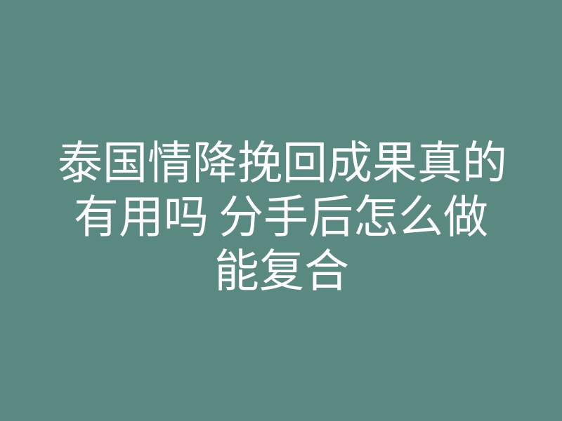 泰国情降挽回成果真的有用吗 分手后怎么做能复合