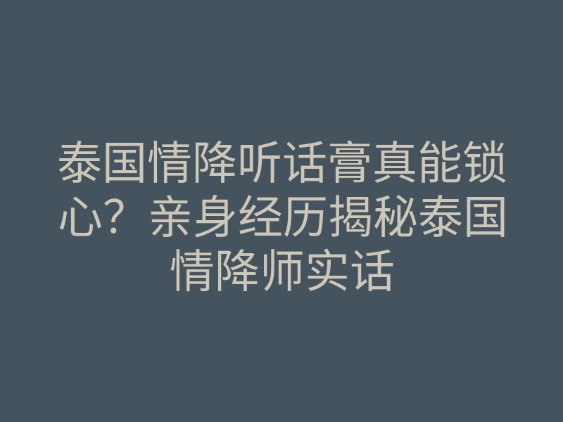 泰国情降听话膏真能锁心？亲身经历揭秘泰国情降师实话