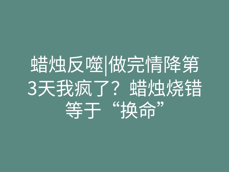 蜡烛反噬|做完情降第3天我疯了?蜡烛烧错等于“换命”