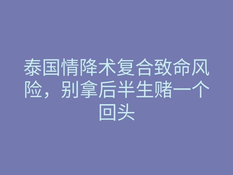 泰国情降术复合致命风险，别拿后半生赌一个回头
