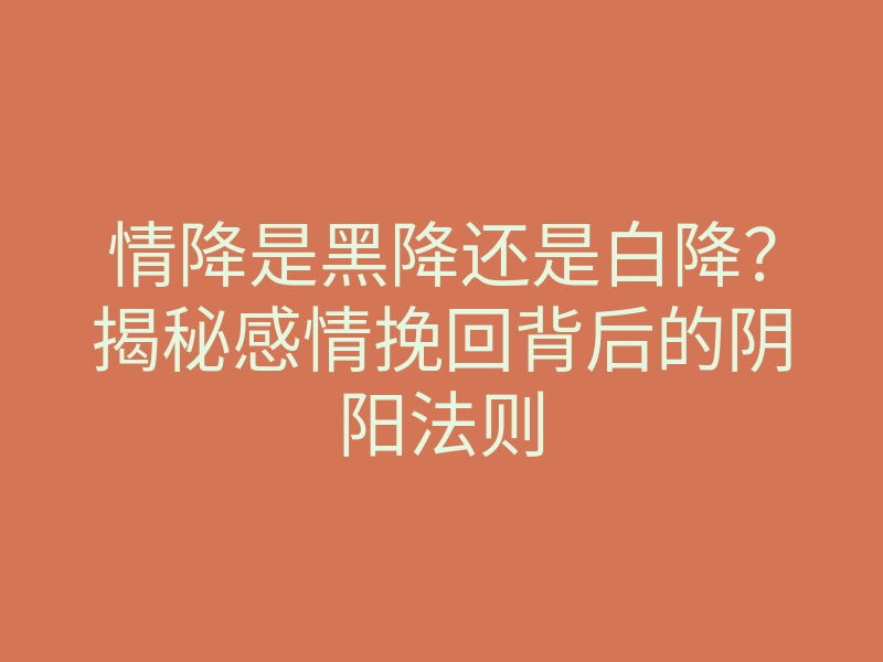 情降是黑降还是白降?揭秘感情挽回背后的阴阳法则