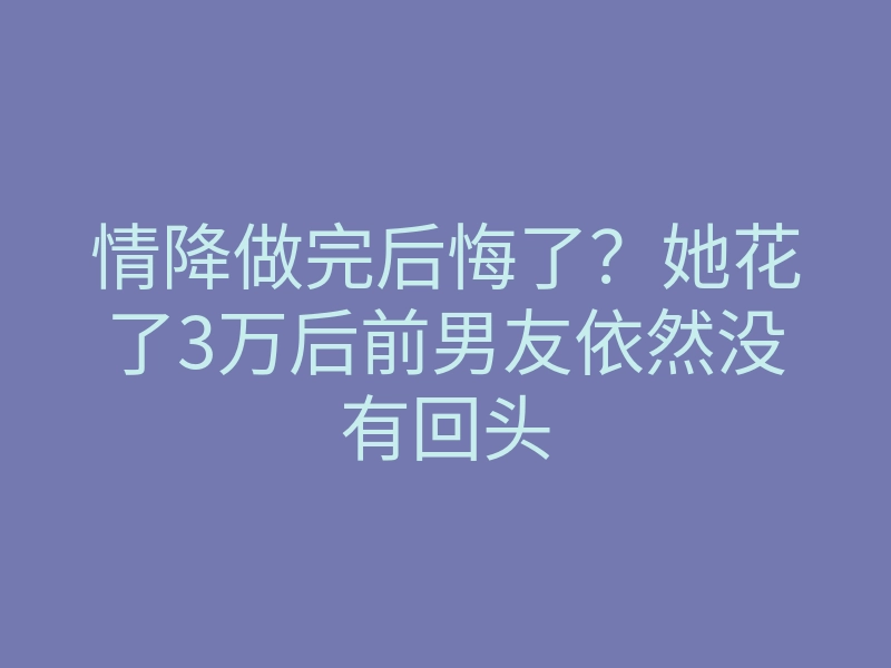 情降做完后悔了?她花了3万后前男友依然没有回头