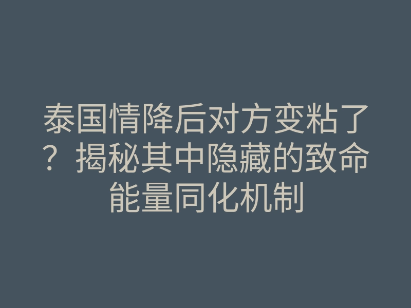 泰国情降后对方变粘了?揭秘其中隐藏的致命能量同化机制