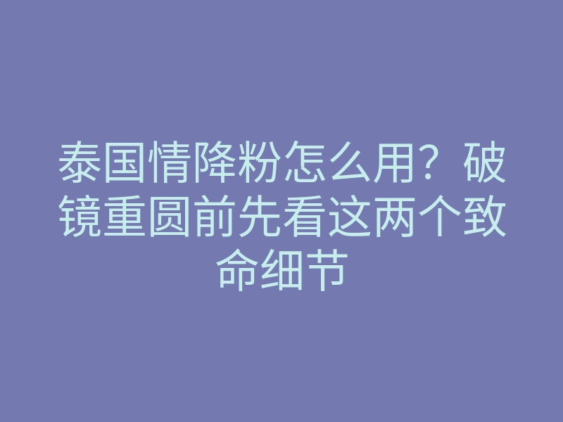 泰国情降粉怎么用?破镜重圆前先看这两个致命细节