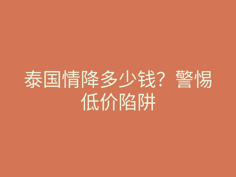 泰国情降多少钱?警惕低价陷阱
