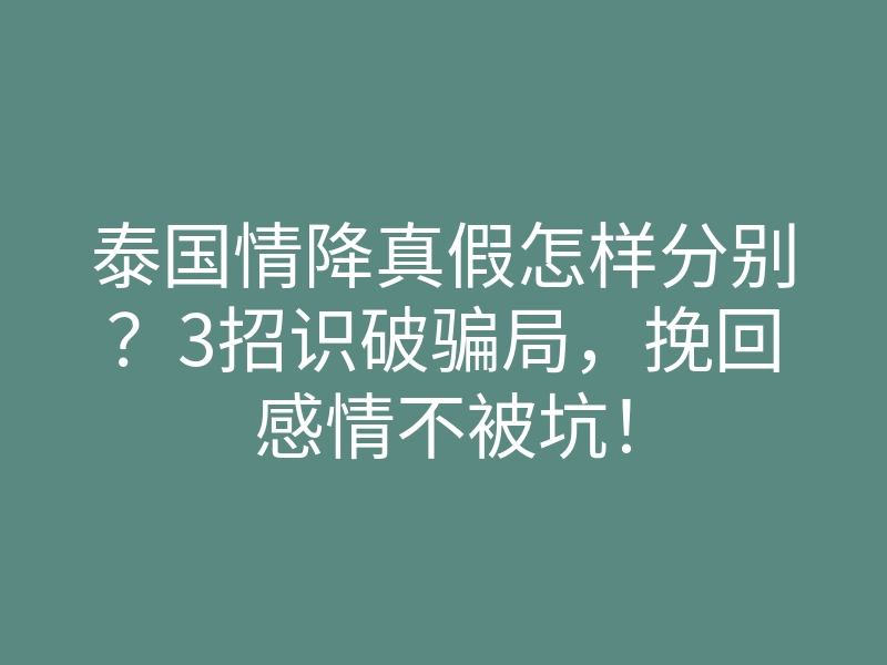 泰国情降真假怎样分别？3招识破骗局，挽回感情不被坑！