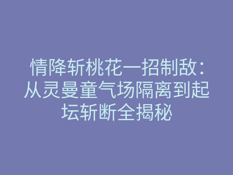 情降斩桃花一招制敌:从灵曼童气场隔离到起坛斩断全揭秘