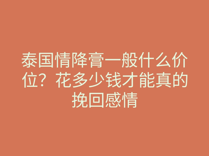 泰国情降膏一般什么价位?花多少钱才能真的挽回感情
