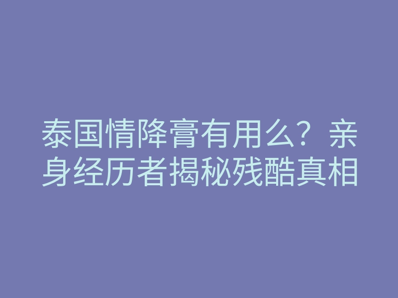 泰国情降膏有用么?亲身经历者揭秘残酷真相